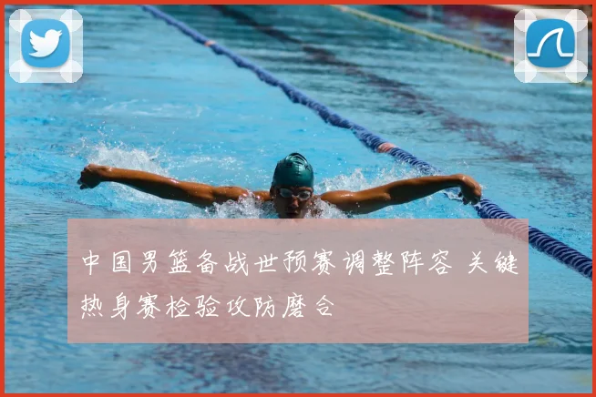 中国男篮备战世预赛调整阵容 关键热身赛检验攻防磨合
