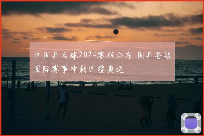 中国乒乓球2024赛程公布 国乒备战国际赛事冲刺巴黎奥运