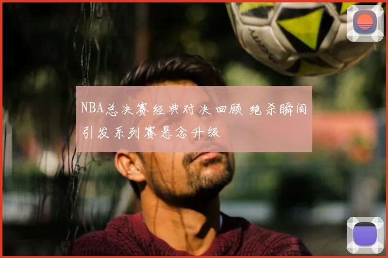 NBA总决赛经典对决回顾 绝杀瞬间引发系列赛悬念升级