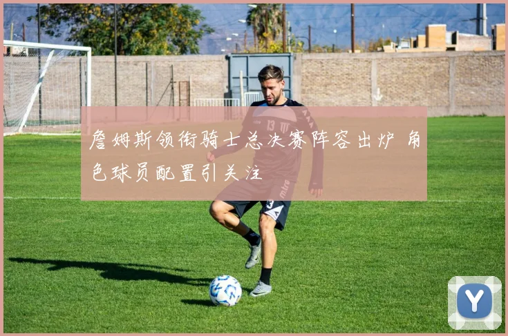 詹姆斯领衔骑士总决赛阵容出炉 角色球员配置引关注