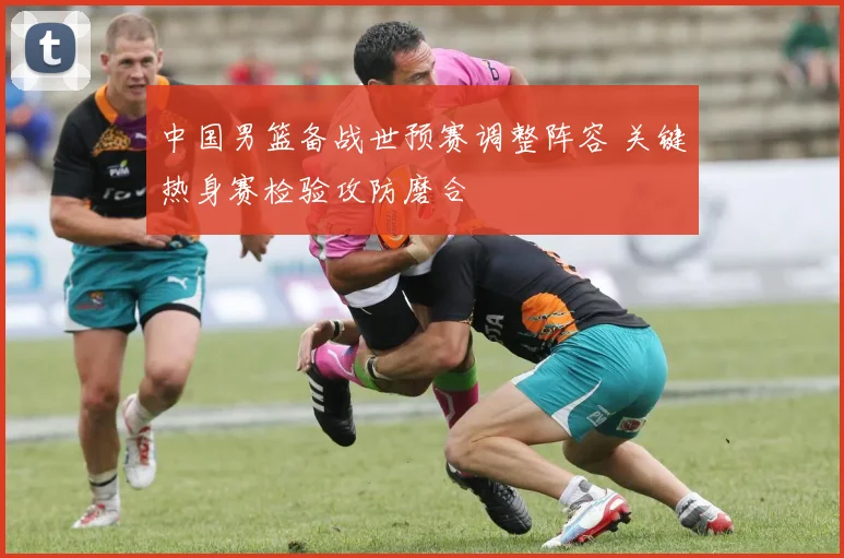 中国男篮备战世预赛调整阵容 关键热身赛检验攻防磨合