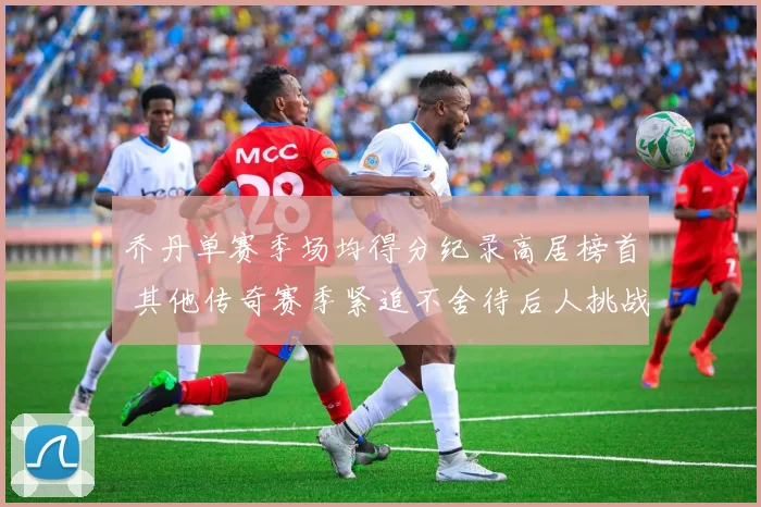 乔丹单赛季场均得分纪录高居榜首 其他传奇赛季紧追不舍待后人挑战