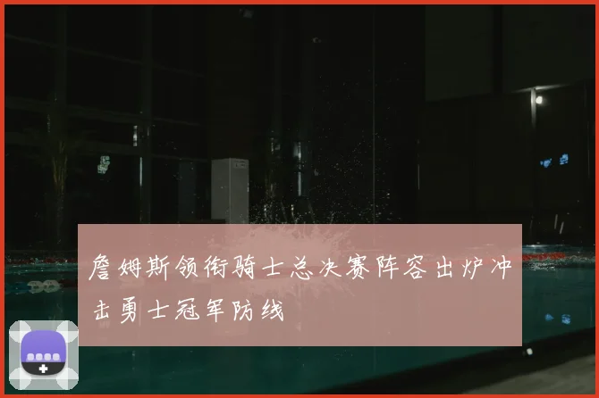 詹姆斯领衔骑士总决赛阵容出炉冲击勇士冠军防线