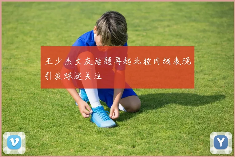 王少杰女友话题再起北控内线表现引发球迷关注