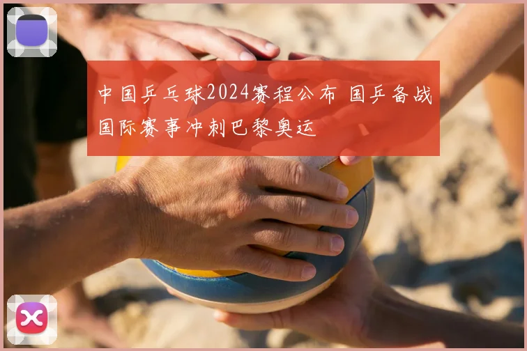 中国乒乓球2024赛程公布 国乒备战国际赛事冲刺巴黎奥运