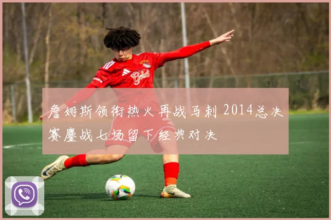 詹姆斯领衔热火再战马刺 2014总决赛鏖战七场留下经典对决