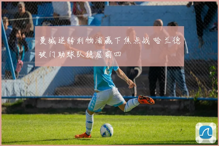 曼城逆转利物浦赢下焦点战 哈兰德破门助球队稳居前四