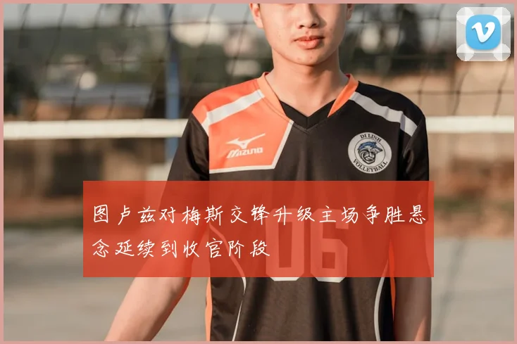 图卢兹对梅斯交锋升级主场争胜悬念延续到收官阶段