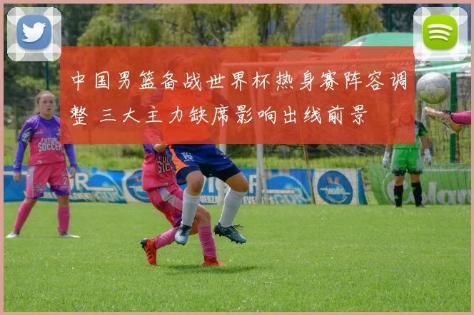 中国男篮备战世界杯热身赛阵容调整 三大主力缺席影响出线前景
