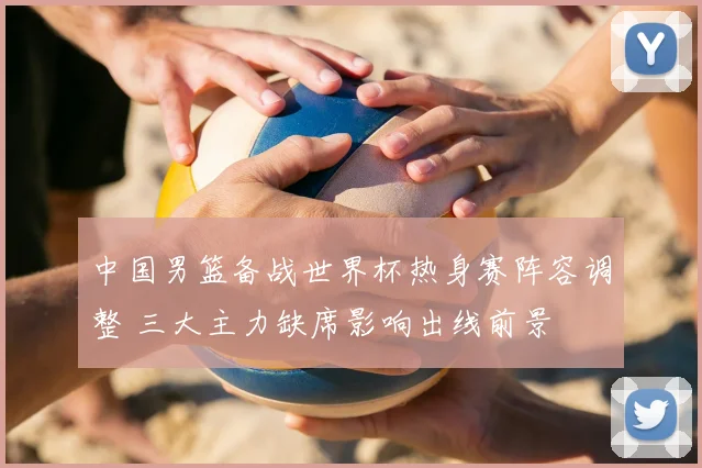 中国男篮备战世界杯热身赛阵容调整 三大主力缺席影响出线前景