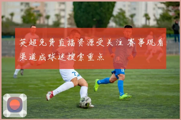 英超免费直播资源受关注 赛事观看渠道成球迷搜索重点