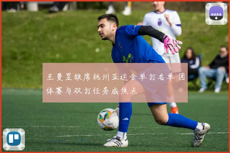 王曼昱缺席杭州亚运会单打名单 团体赛与双打任务成焦点