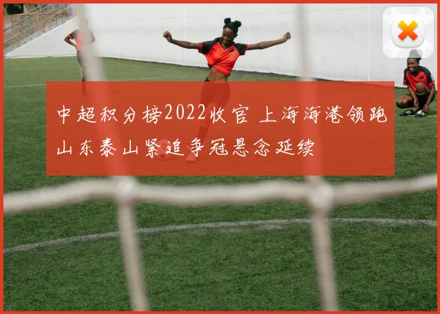 中超积分榜2022收官 上海海港领跑山东泰山紧追争冠悬念延续