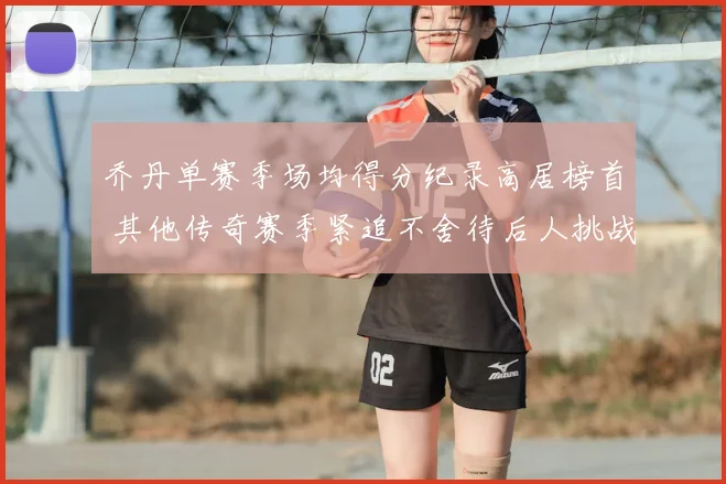 乔丹单赛季场均得分纪录高居榜首 其他传奇赛季紧追不舍待后人挑战
