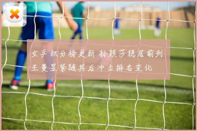 女乒积分榜更新 孙颖莎稳居前列 王曼昱紧随其后冲击排名变化
