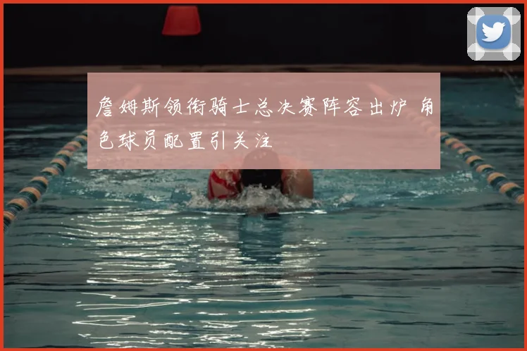 詹姆斯领衔骑士总决赛阵容出炉 角色球员配置引关注