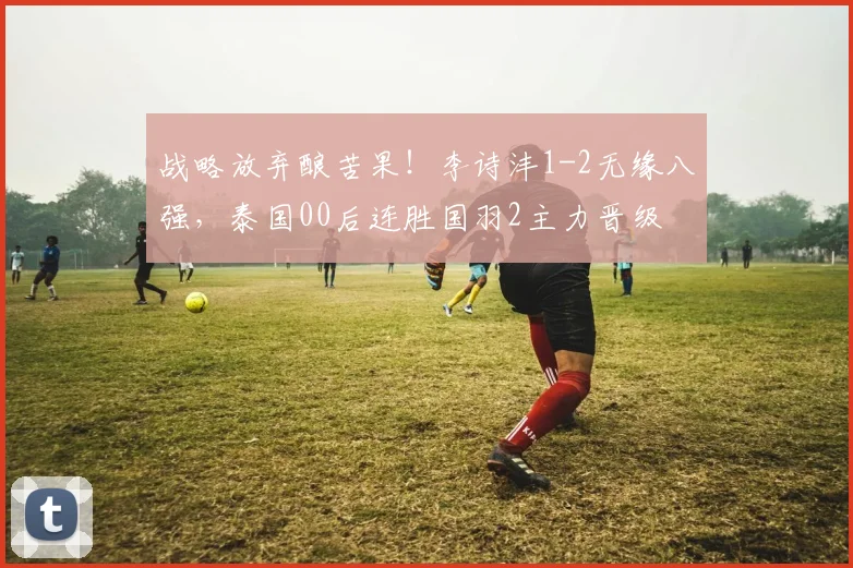 战略放弃酿苦果！李诗沣1-2无缘八强，泰国00后连胜国羽2主力晋级