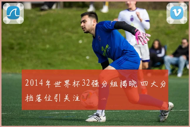 2014年世界杯32强分组揭晓 四大分档落位引关注