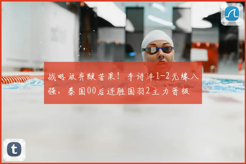 战略放弃酿苦果！李诗沣1-2无缘八强，泰国00后连胜国羽2主力晋级