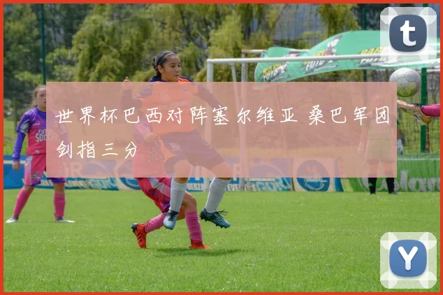 世界杯巴西对阵塞尔维亚 桑巴军团剑指三分